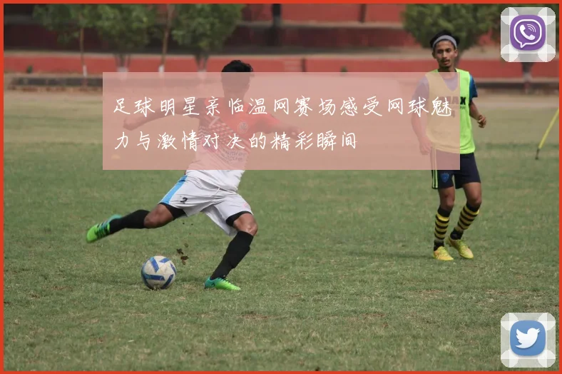 足球明星亲临温网赛场感受网球魅力与激情对决的精彩瞬间