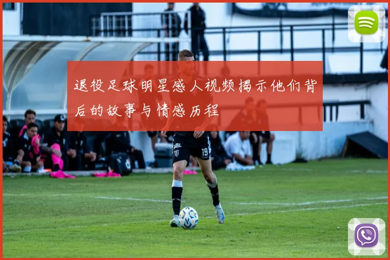 退役足球明星感人视频揭示他们背后的故事与情感历程